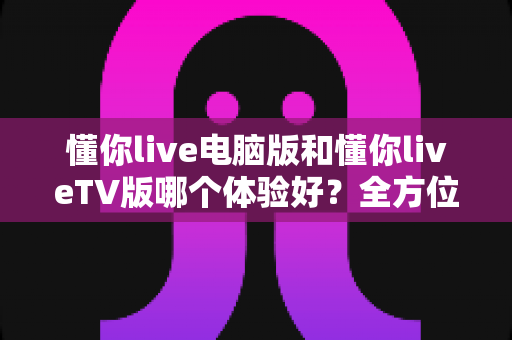 懂你live电脑版和懂你liveTV版哪个体验好？全方位对比评测助你选出最佳观影方案