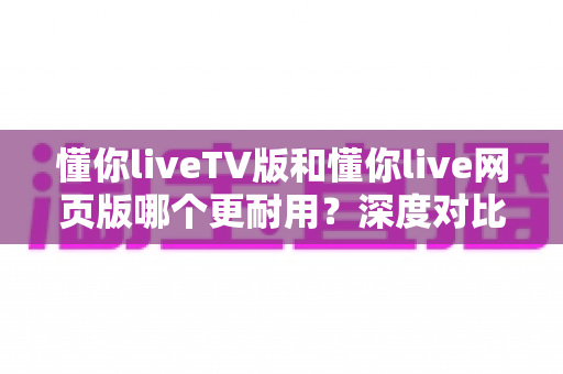 懂你liveTV版和懂你live网页版哪个更耐用?深度对比分析帮你选出最适合的版本 懂你liveTV版和懂你live网页版哪个更耐用?深度对比分析帮你选出最适合的版本