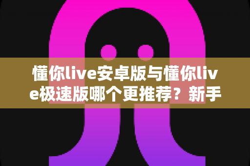 懂你live安卓版与懂你live极速版哪个更推荐？新手必看的版本选择全攻略
