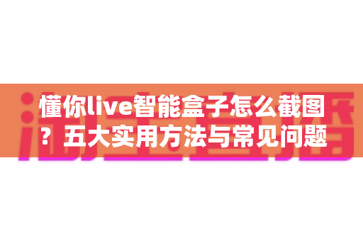 懂你live智能盒子怎么截图？五大实用方法与常见问题一站式解决指南