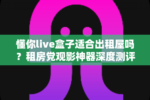 懂你live盒子适合出租屋吗？租房党观影神器深度测评与选购指南