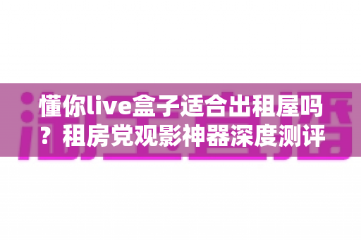 懂你live盒子适合出租屋吗？租房党观影神器深度测评与选购指南