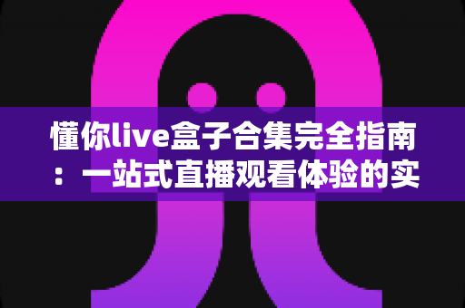 懂你live盒子合集完全指南:一站式直播观看体验的实用宝典与使用攻略 懂你live盒子合集完全指南:一站式直播观看体验的实用宝典与使用攻略