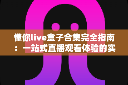 懂你live盒子合集完全指南:一站式直播观看体验的实用宝典与使用攻略 懂你live盒子合集完全指南:一站式直播观看体验的实用宝典与使用攻略