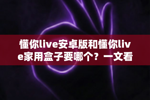 懂你live安卓版和懂你live家用盒子要哪个?一文看懂两大版本差异,选对不选贵 懂你live安卓版和懂你live家用盒子要哪个?一文看懂两大版本差异,选对不选贵