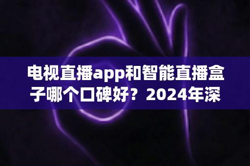 电视直播app和智能直播盒子哪个口碑好?2024年深度对比与选购全攻略 电视直播app和智能直播盒子哪个口碑好?2024年深度对比与选购全攻略
