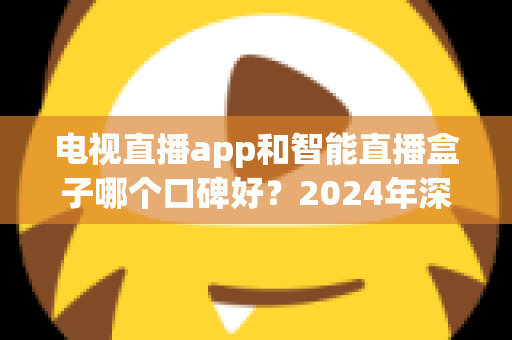 电视直播app和智能直播盒子哪个口碑好?2024年深度对比与选购全攻略 电视直播app和智能直播盒子哪个口碑好?2024年深度对比与选购全攻略