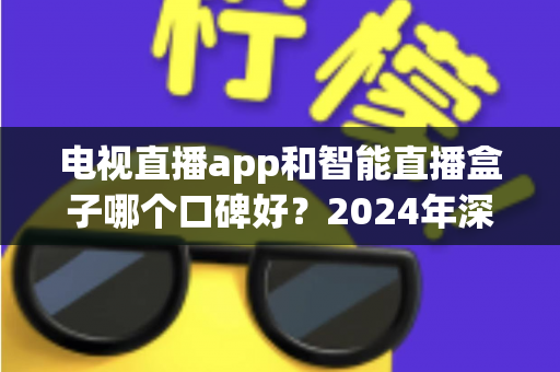 电视直播app和智能直播盒子哪个口碑好？2024年深度对比与选购全攻略