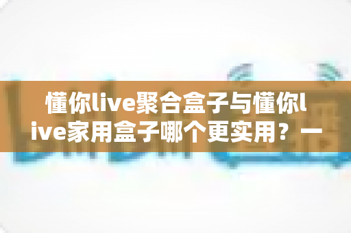 懂你live聚合盒子与懂你live家用盒子哪个更实用?一篇文章帮你彻底理清选购思路 懂你live聚合盒子与懂你live家用盒子哪个更实用?一篇文章帮你彻底理清选购思路