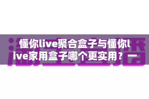 懂你live聚合盒子与懂你live家用盒子哪个更实用?一篇文章帮你彻底理清选购思路 懂你live聚合盒子与懂你live家用盒子哪个更实用?一篇文章帮你彻底理清选购思路