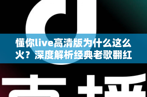 懂你live高清版为什么这么火?深度解析经典老歌翻红背后的情感密码与传播逻辑 懂你live高清版为什么这么火?深度解析经典老歌翻红背后的情感密码与传播逻辑