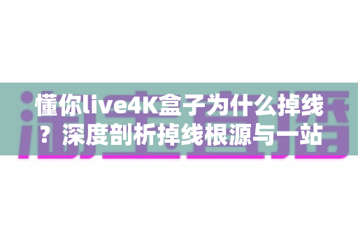 懂你live4K盒子为什么掉线?深度剖析掉线根源与一站式解决指南 懂你live4K盒子为什么掉线?深度剖析掉线根源与一站式解决指南