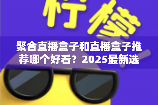 聚合直播盒子和直播盒子推荐哪个好看？2025最新选购指南，一文帮你找到最合适的观看神器