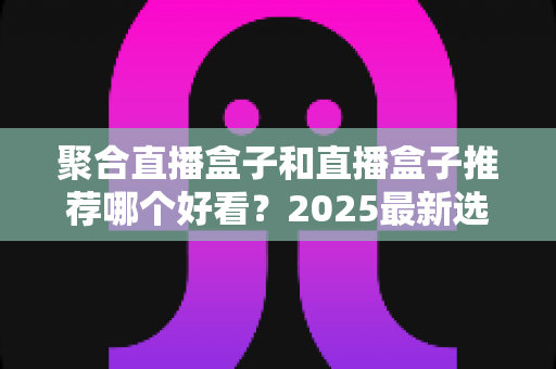 聚合直播盒子和直播盒子推荐哪个好看?2025最新选购指南,一文帮你找到最合适的观看神器 聚合直播盒子和直播盒子推荐哪个好看?2025最新选购指南,一文帮你找到最合适的观看神器