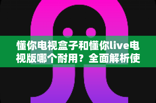 懂你电视盒子和懂你live电视版哪个耐用?全面解析使用寿命与选购攻略 懂你电视盒子和懂你live电视版哪个耐用?全面解析使用寿命与选购攻略