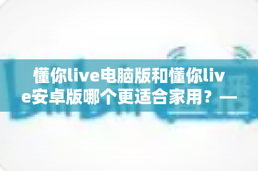 懂你live电脑版和懂你live安卓版哪个更适合家用？——大屏体验与便携灵活的全方位对比指南
