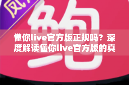 懂你live官方版正规吗？深度解读懂你live官方版的真实性、安全性与使用避坑指南