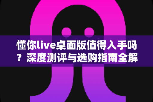 懂你live桌面版值得入手吗？深度测评与选购指南全解析