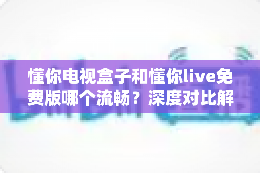 懂你电视盒子和懂你live免费版哪个流畅？深度对比解析帮你找到最顺滑的观影方案
