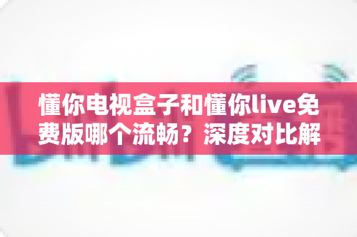 懂你电视盒子和懂你live免费版哪个流畅？深度对比解析帮你找到最顺滑的观影方案