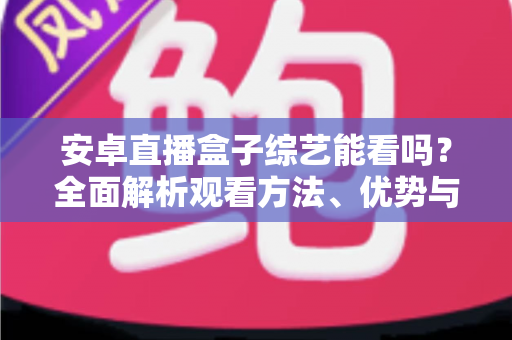 安卓直播盒子综艺能看吗？全面解析观看方法、优势与注意事项
