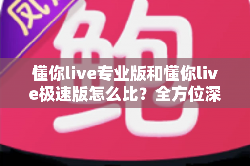 懂你live专业版和懂你live极速版怎么比?全方位深度对比指南,帮你一次选对版本 懂你live专业版和懂你live极速版怎么比?全方位深度对比指南,帮你一次选对版本