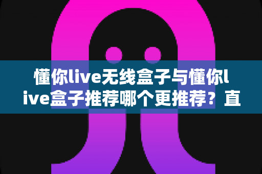懂你live无线盒子与懂你live盒子推荐哪个更推荐？直播设备选购深度测评与避坑指南