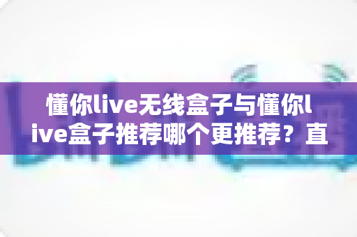 懂你live无线盒子与懂你live盒子推荐哪个更推荐？直播设备选购深度测评与避坑指南