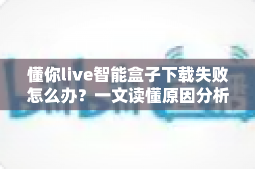 懂你live智能盒子下载失败怎么办？一文读懂原因分析与实用解决方案
