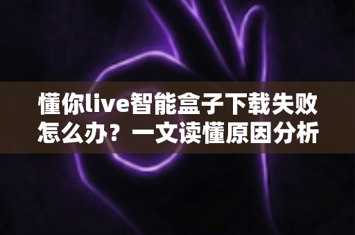 懂你live智能盒子下载失败怎么办？一文读懂原因分析与实用解决方案