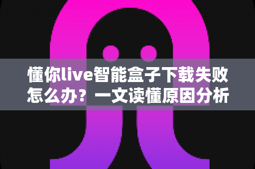懂你live智能盒子下载失败怎么办？一文读懂原因分析与实用解决方案