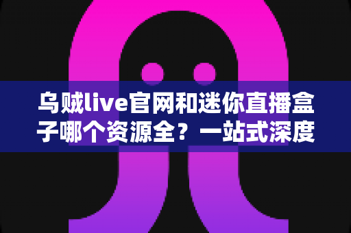 乌贼live官网和迷你直播盒子哪个资源全?一站式深度对比评测,帮你找到资源最丰富的直播观影平台 乌贼live官网和迷你直播盒子哪个资源全?一站式深度对比评测,帮你找到资源最丰富的直播观影平台