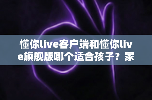 懂你live客户端和懂你live旗舰版哪个适合孩子?家长选购全攻略 懂你live客户端和懂你live旗舰版哪个适合孩子?家长选购全攻略