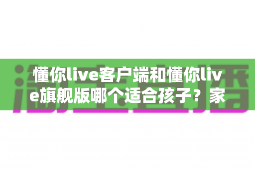 懂你live客户端和懂你live旗舰版哪个适合孩子?家长选购全攻略 懂你live客户端和懂你live旗舰版哪个适合孩子?家长选购全攻略