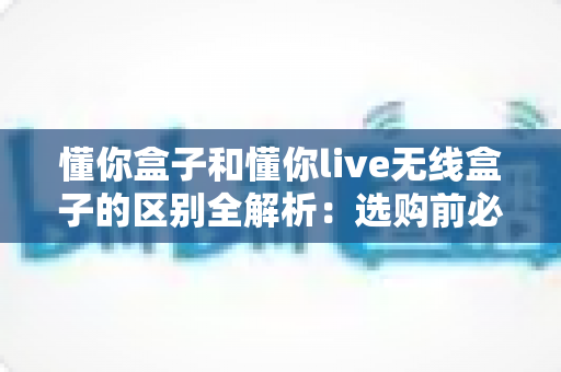 懂你盒子和懂你live无线盒子的区别全解析：选购前必看的深度对比指南