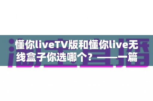 懂你liveTV版和懂你live无线盒子你选哪个?——一篇文章帮你理清思路,选对不选贵 懂你liveTV版和懂你live无线盒子你选哪个?——一篇文章帮你理清思路,选对不选贵