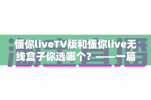 懂你liveTV版和懂你live无线盒子你选哪个?——一篇文章帮你理清思路,选对不选贵 懂你liveTV版和懂你live无线盒子你选哪个?——一篇文章帮你理清思路,选对不选贵