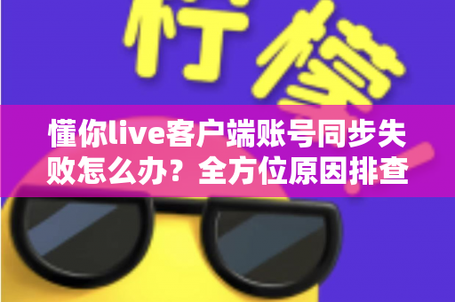 懂你live客户端账号同步失败怎么办？全方位原因排查与实用解决方案指南