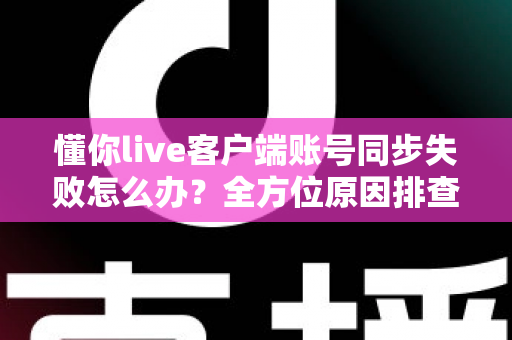 懂你live客户端账号同步失败怎么办？全方位原因排查与实用解决方案指南