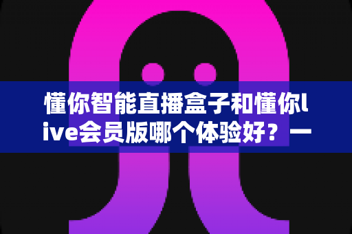 懂你智能直播盒子和懂你live会员版哪个体验好?一文看懂两大方案的真实差异与选购指南 懂你智能直播盒子和懂你live会员版哪个体验好?一文看懂两大方案的真实差异与选购指南