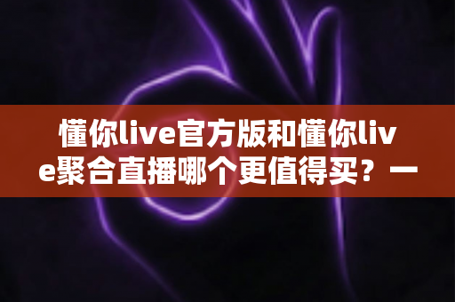 懂你live官方版和懂你live聚合直播哪个更值得买？一篇讲透功能、价格与避坑的深度对比指南