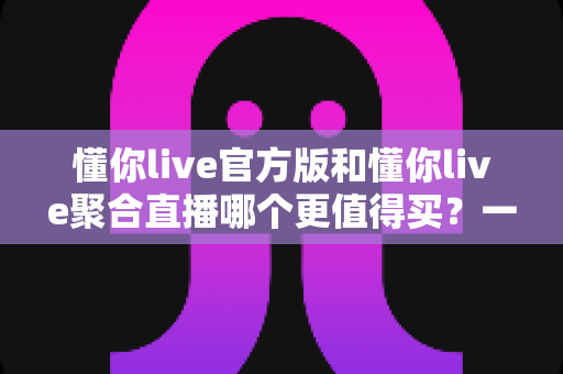 懂你live官方版和懂你live聚合直播哪个更值得买？一篇讲透功能、价格与避坑的深度对比指南