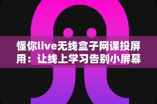 懂你live无线盒子网课投屏用：让线上学习告别小屏幕烦恼的全能设备