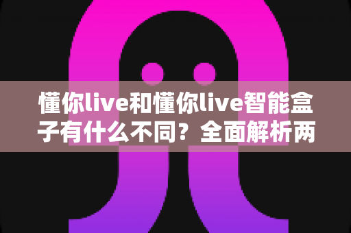懂你live和懂你live智能盒子有什么不同？全面解析两者区别，帮你选对不踩坑
