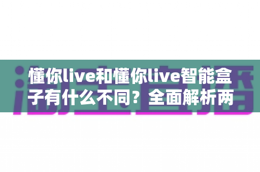 懂你live和懂你live智能盒子有什么不同？全面解析两者区别，帮你选对不踩坑