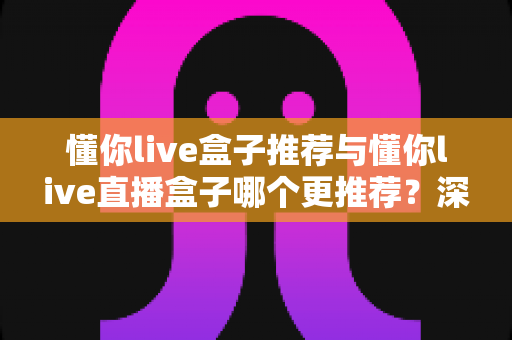 懂你live盒子推荐与懂你live直播盒子哪个更推荐？深度对比解析帮你选对不踩坑