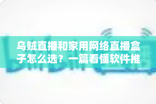 乌贼直播和家用网络直播盒子怎么选？一篇看懂软件推流与硬件直播设备的选购全攻略