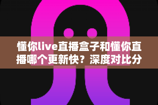 懂你live直播盒子和懂你直播哪个更新快?深度对比分析与选购指南 懂你live直播盒子和懂你直播哪个更新快?深度对比分析与选购指南