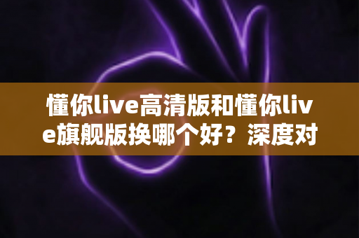 懂你live高清版和懂你live旗舰版换哪个好？深度对比分析帮你选对不踩坑