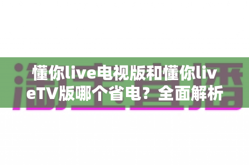 懂你live电视版和懂你liveTV版哪个省电？全面解析版本差异与大屏省电优化全攻略